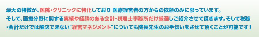 最大の特徴が、医院・クリニックに特化しており 医療経営者の方からの依頼のみに限っています。 そして、医療分野に関する実績や経験のある会計・税理士事務所だけ厳選しご紹介させて頂きます。そして税務・会計だけでは解決できない