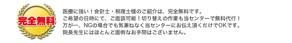 医療に強い！会計士・税理士様のご紹介は、完全無料です。ご希望の日時にて、ご面談可能！切り替えの作業も当センターで無料代行！万が一、NGの場合でも気兼ねなく当センターにお伝え頂くだけでOKです。院長先生にはほとんど面倒なお手間はございません。